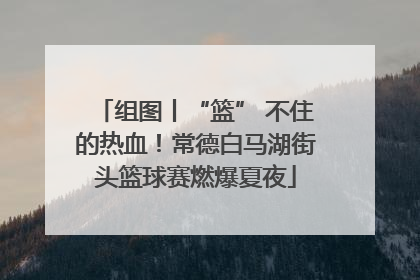 组图丨“篮” 不住的热血！常德白马湖街头篮球赛燃爆夏夜